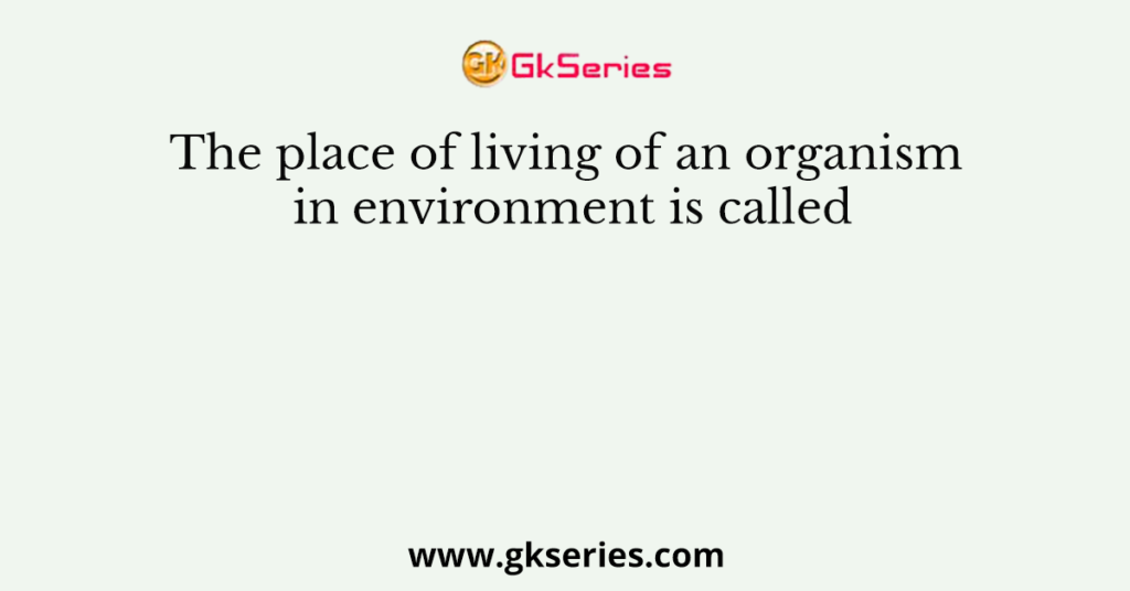 The place of living of an organism in environment is called