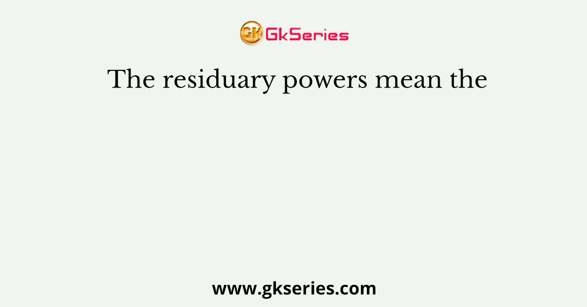 The residuary powers mean the