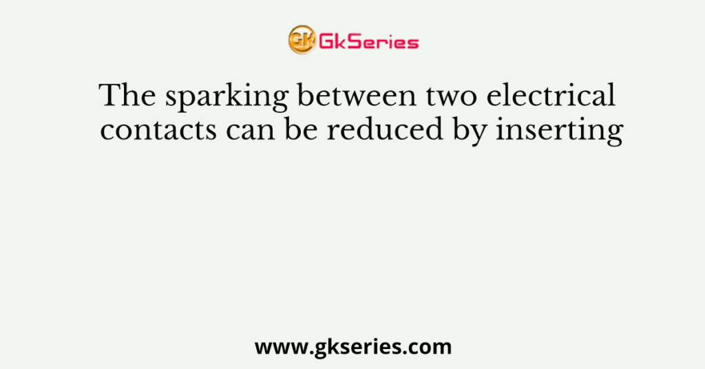 The sparking between two electrical contacts can be reduced by inserting