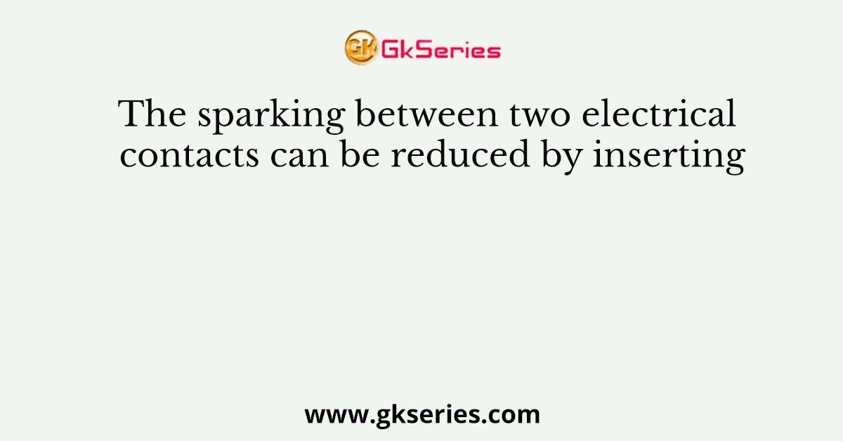 The sparking between two electrical contacts can be reduced by inserting