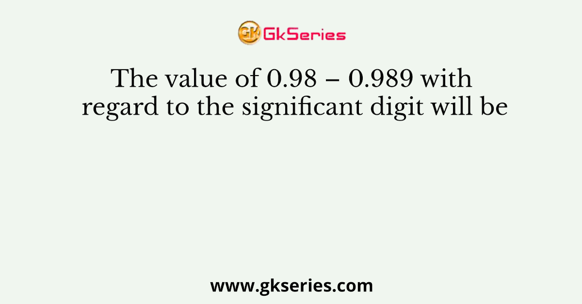 The value of 0.98 – 0.989 with regard to the significant digit will be