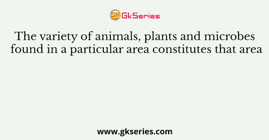 The variety of animals, plants and microbes found in a particular area constitutes that area