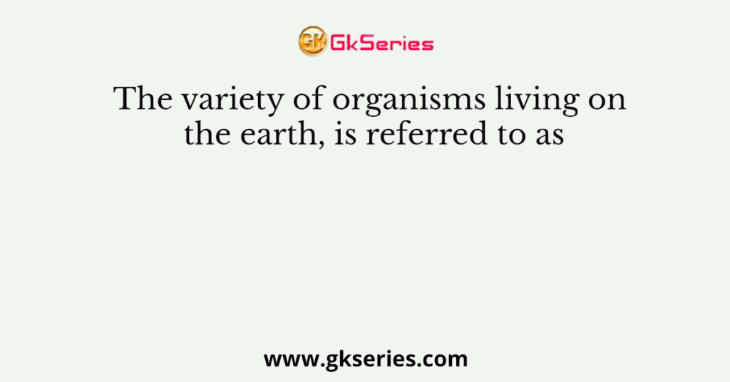 The variety of organisms living on the earth, is referred to as