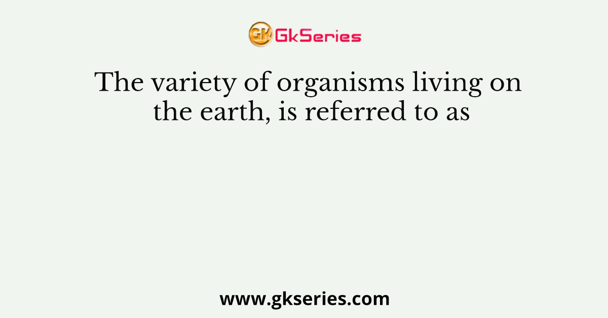 The variety of organisms living on the earth, is referred to as