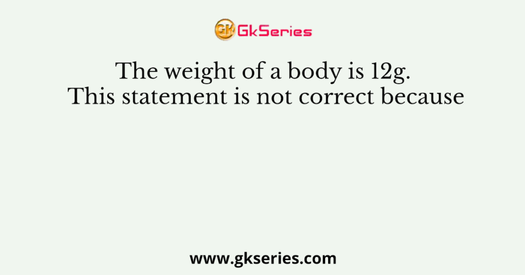 The weight of a body is 12g. This statement is not correct because