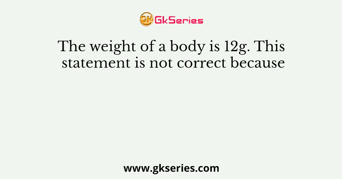 The weight of a body is 12g. This statement is not correct because