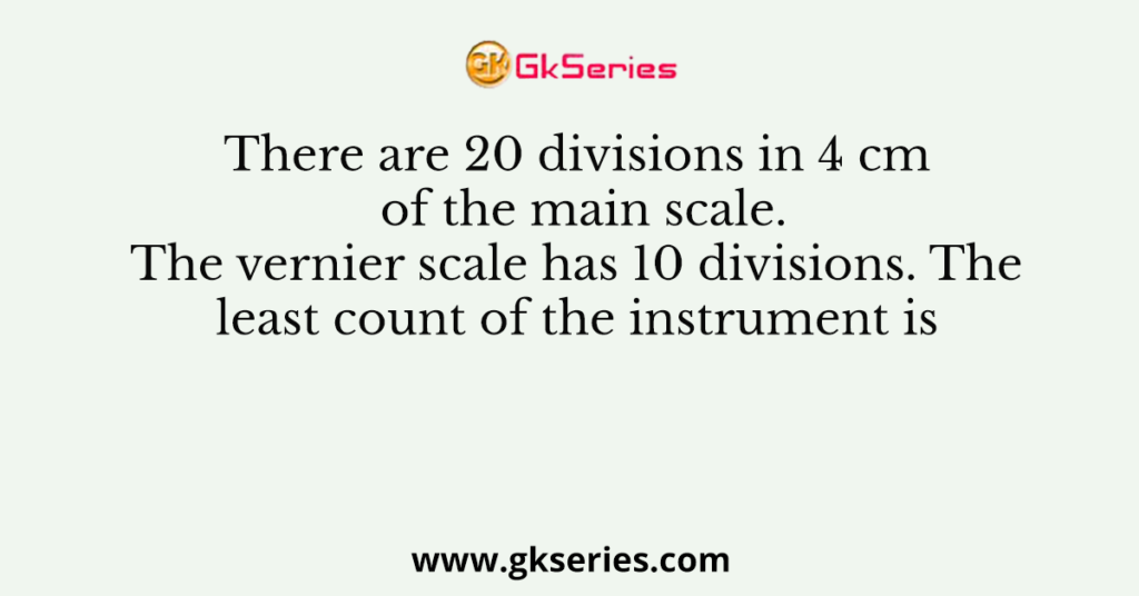 There are 20 divisions in 4 cm of the main scale. The vernier scale has 10 divisions. The least count of the instrument is