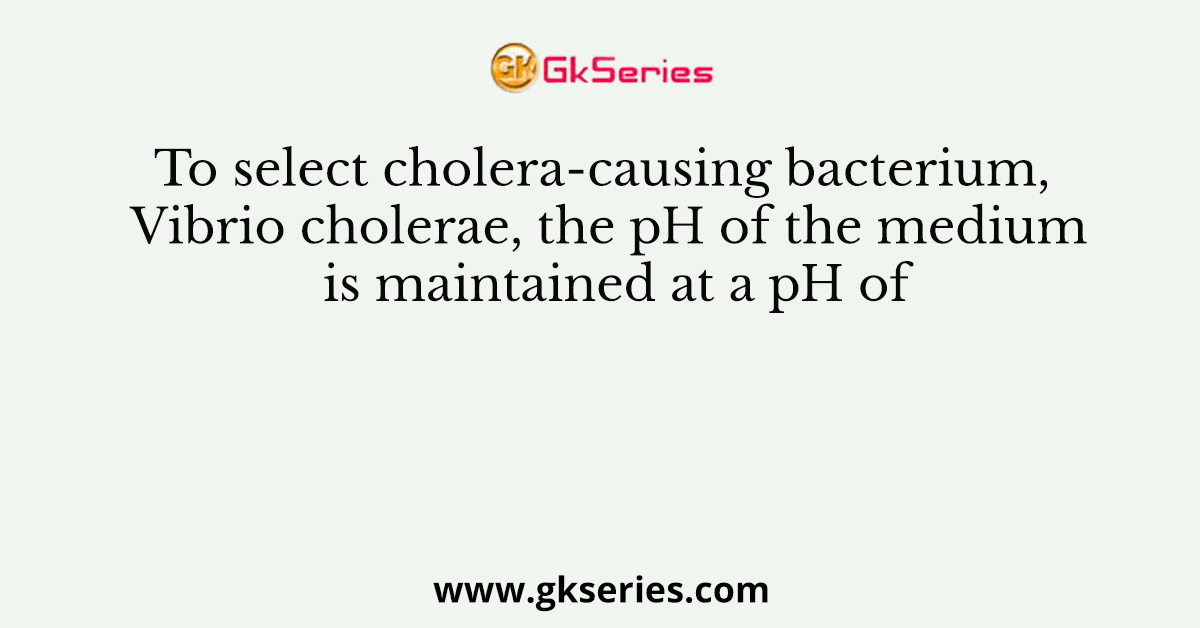 To select cholera-causing bacterium, Vibrio cholerae, the pH of the medium is maintained at a pH of