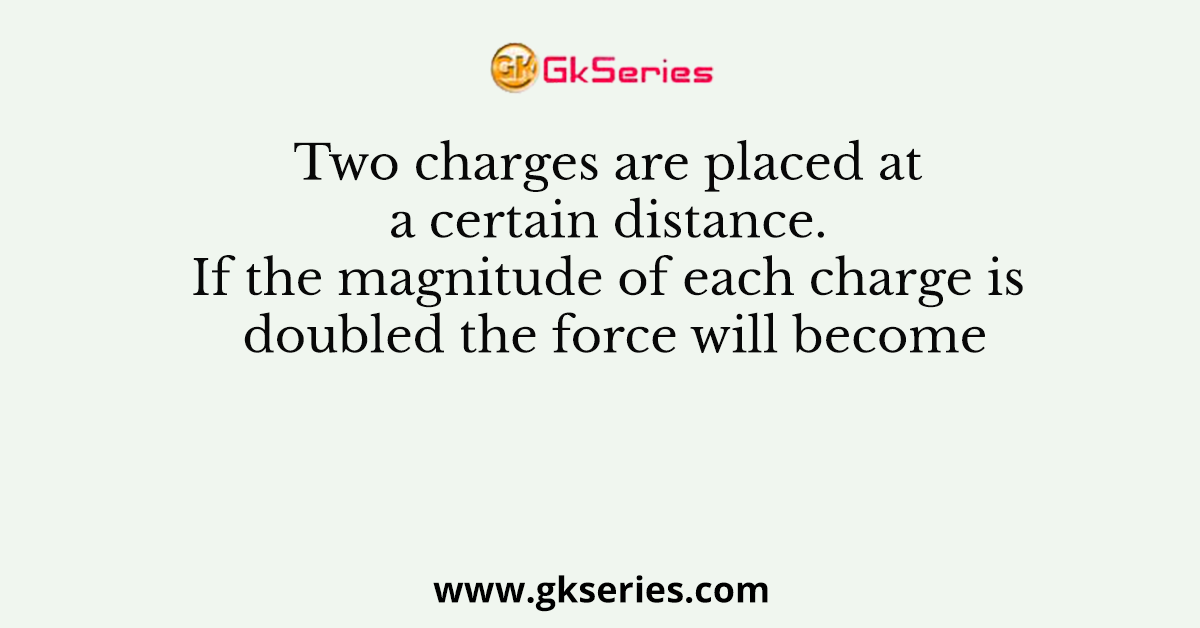Two charges are placed at a certain distance. If the magnitude of each charge is doubled the force will become