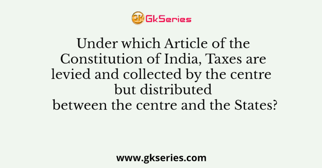 Under which Article of the Constitution of India, Taxes are levied and collected by the centre but distributed between the centre and the States?