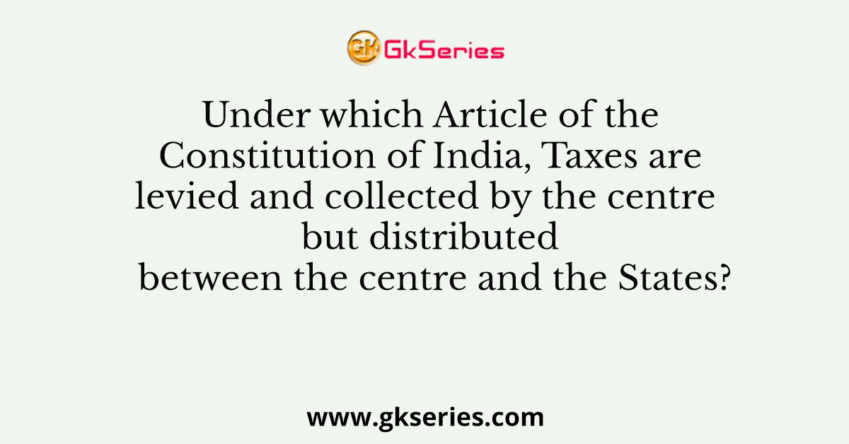 Under which Article of the Constitution of India, Taxes are levied and collected by the centre but distributed between the centre and the States?