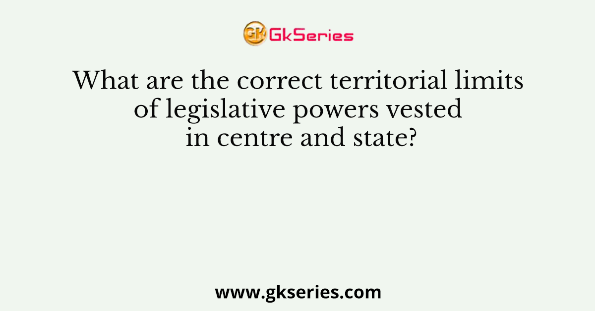 What are the correct territorial limits of legislative powers vested in centre and state?