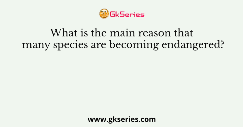 What is the main reason that many species are becoming endangered?