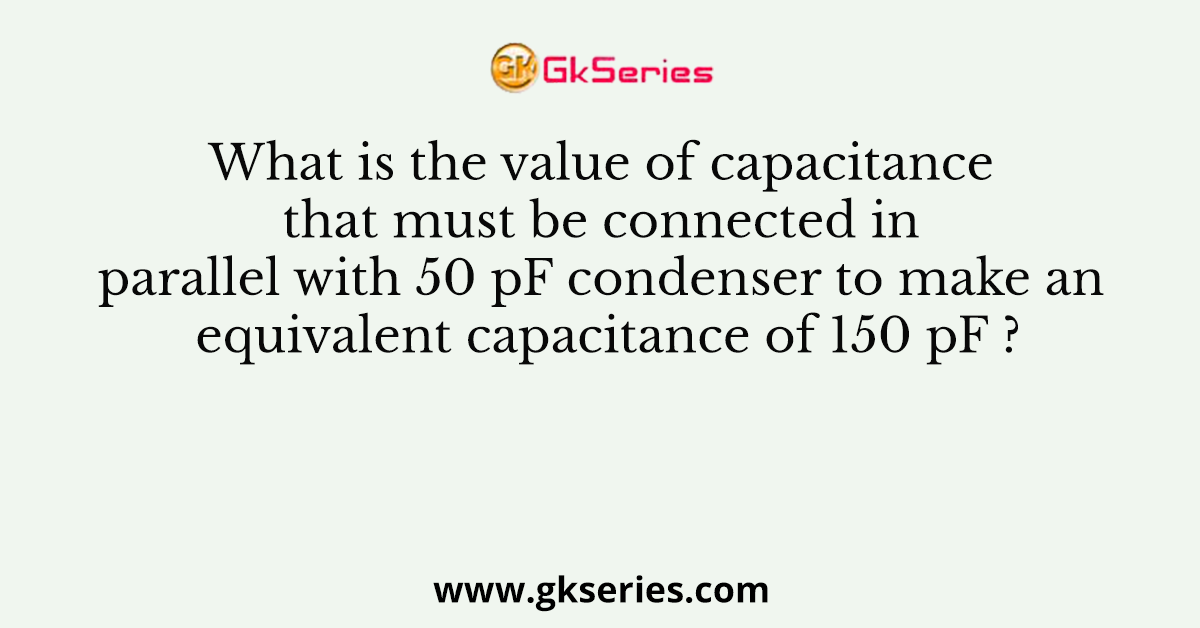 What is the value of capacitance that must be connected in parallel with 50 pF condenser to make an equivalent capacitance of 150 pF ?