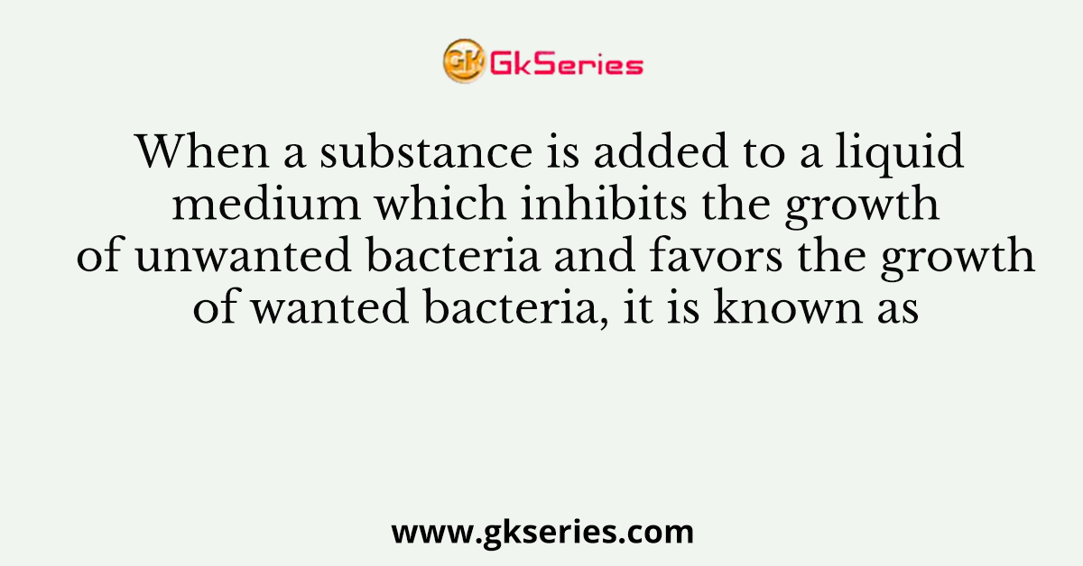 When a substance is added to a liquid medium which inhibits the growth of unwanted bacteria and favors the growth of wanted bacteria, it is known as