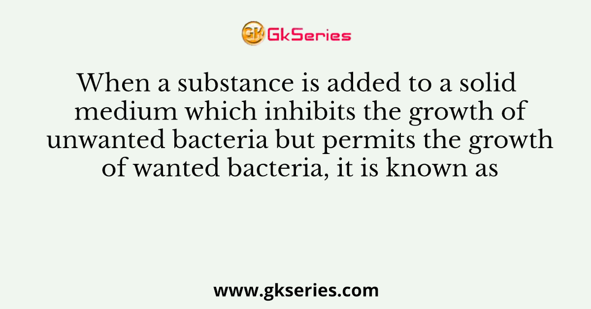 When a substance is added to a solid medium which inhibits the growth of unwanted bacteria but permits the growth of wanted bacteria, it is known as