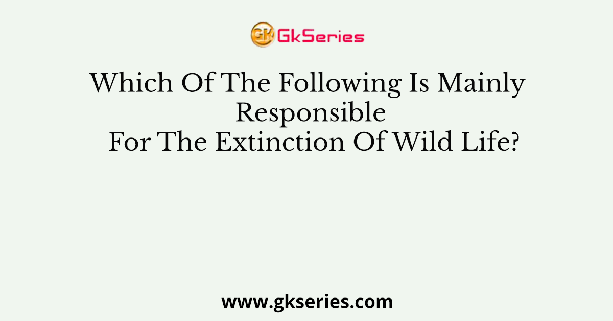 Which Of The Following Is Mainly Responsible For The Extinction Of Wild Life?