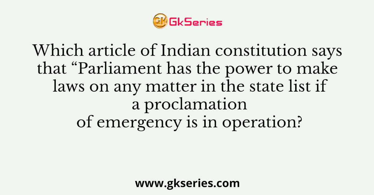 Which article of Indian constitution says that “Parliament has the power to make laws on any matter in the state list if a proclamation of emergency is in operation?