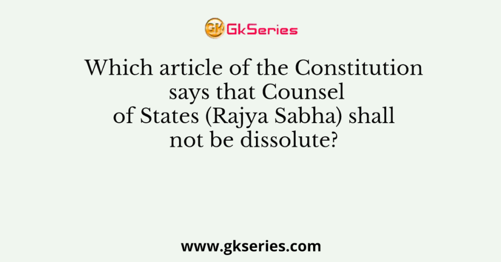 Which article of the Constitution says that Counsel of States (Rajya Sabha) shall not be dissolute?