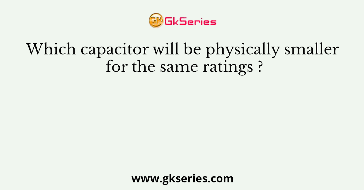 Which capacitor will be physically smaller for the same ratings ?