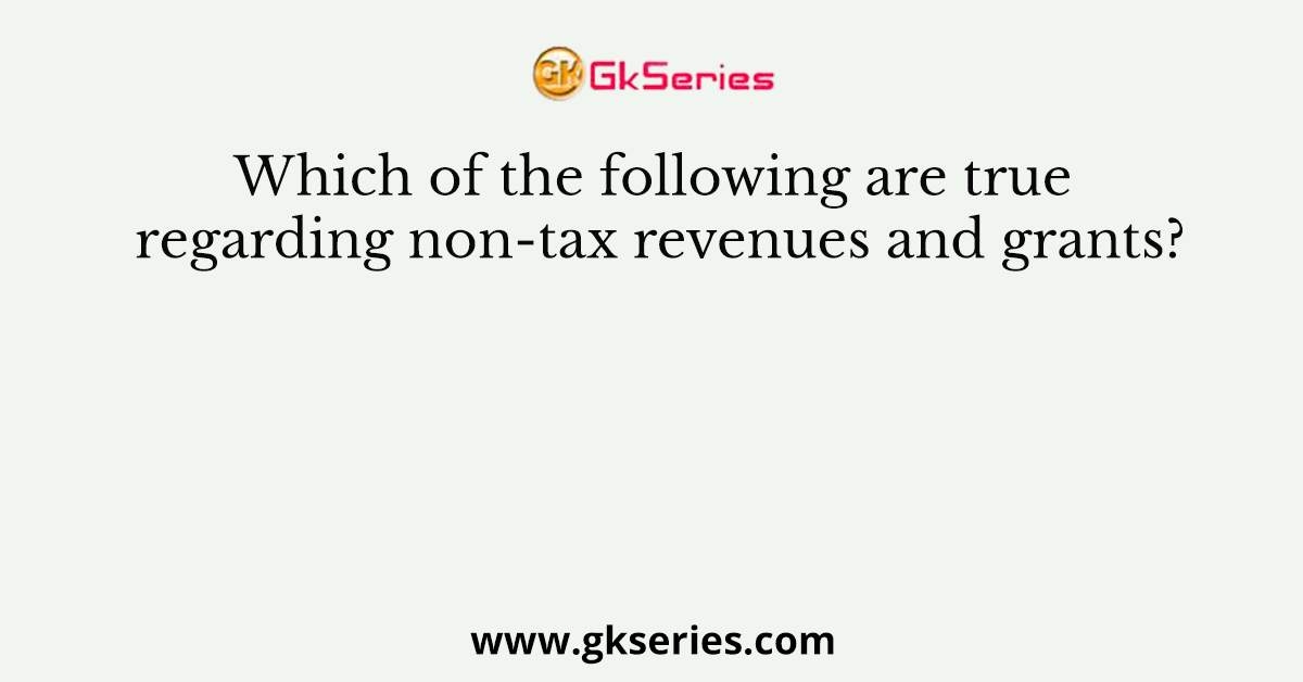 Which of the following are true regarding non-tax revenues and grants?