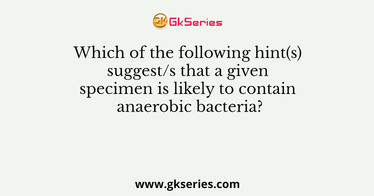 Which of the following hint(s) suggest/s that a given specimen is likely to contain anaerobic bacteria?