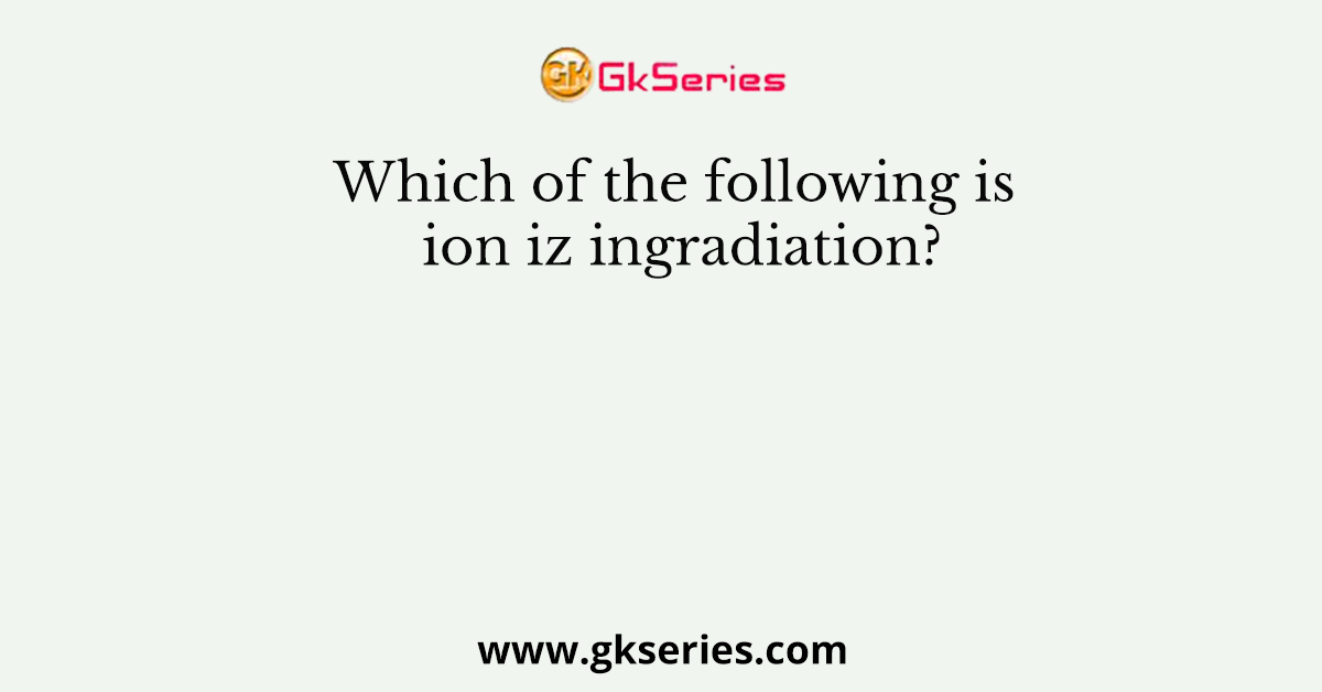 Which of the following is ion iz ingradiation?