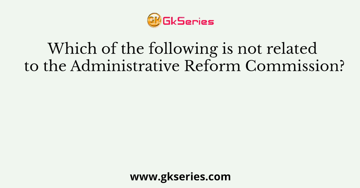 Which of the following is not related to the Administrative Reform Commission?