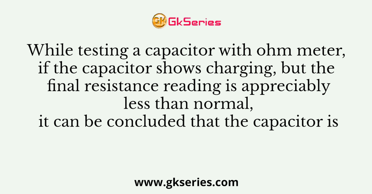 While testing a capacitor with ohm meter, if the capacitor shows charging, but the final resistance reading is appreciably less than normal, it can be concluded that the capacitor is