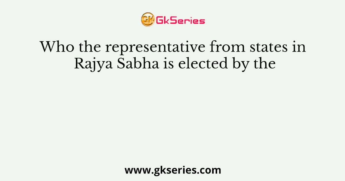 Who the representative from states in Rajya Sabha is elected by the