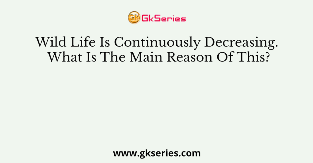 Wild Life Is Continuously Decreasing. What Is The Main Reason Of This?