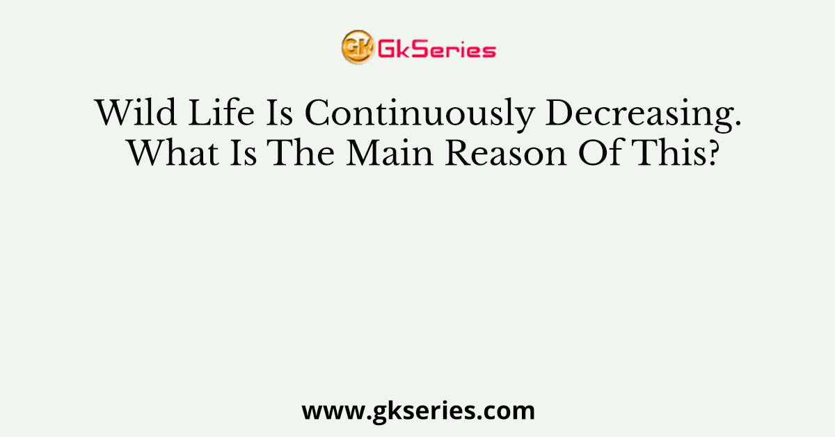 Wild Life Is Continuously Decreasing. What Is The Main Reason Of This?
