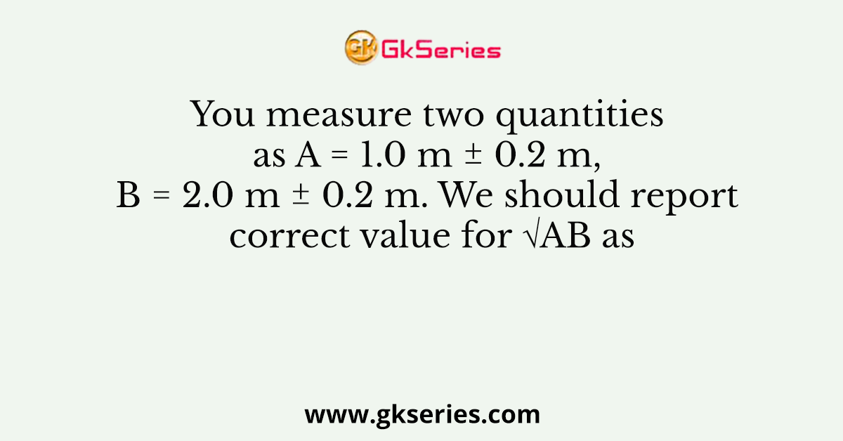 You measure two quantities as A = 1.0 m ± 0.2 m, B = 2.0 m ± 0.2 m. We should report correct value for √AB as