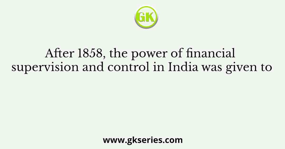 After 1858, the power of financial supervision and control in India was given to