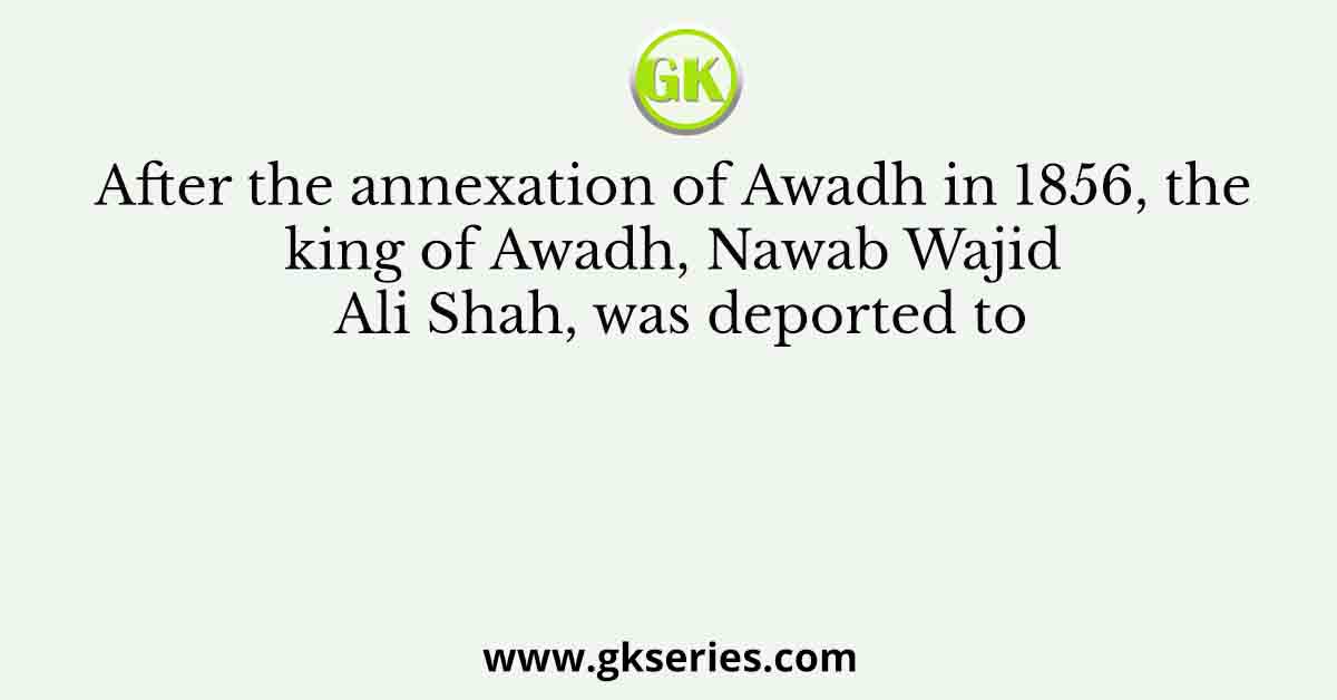 After the annexation of Awadh in 1856, the king of Awadh, Nawab Wajid Ali Shah, was deported to