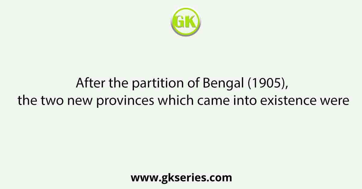 After the partition of Bengal (1905), the two new provinces which came into existence were