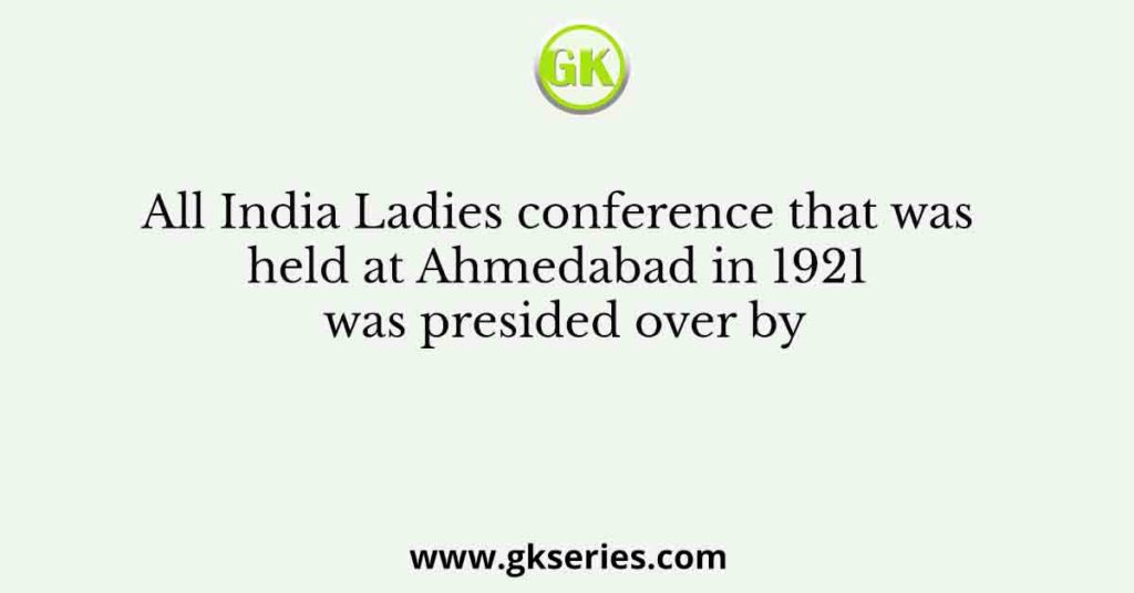 All India Ladies conference that was held at Ahmedabad in 1921 was presided over by