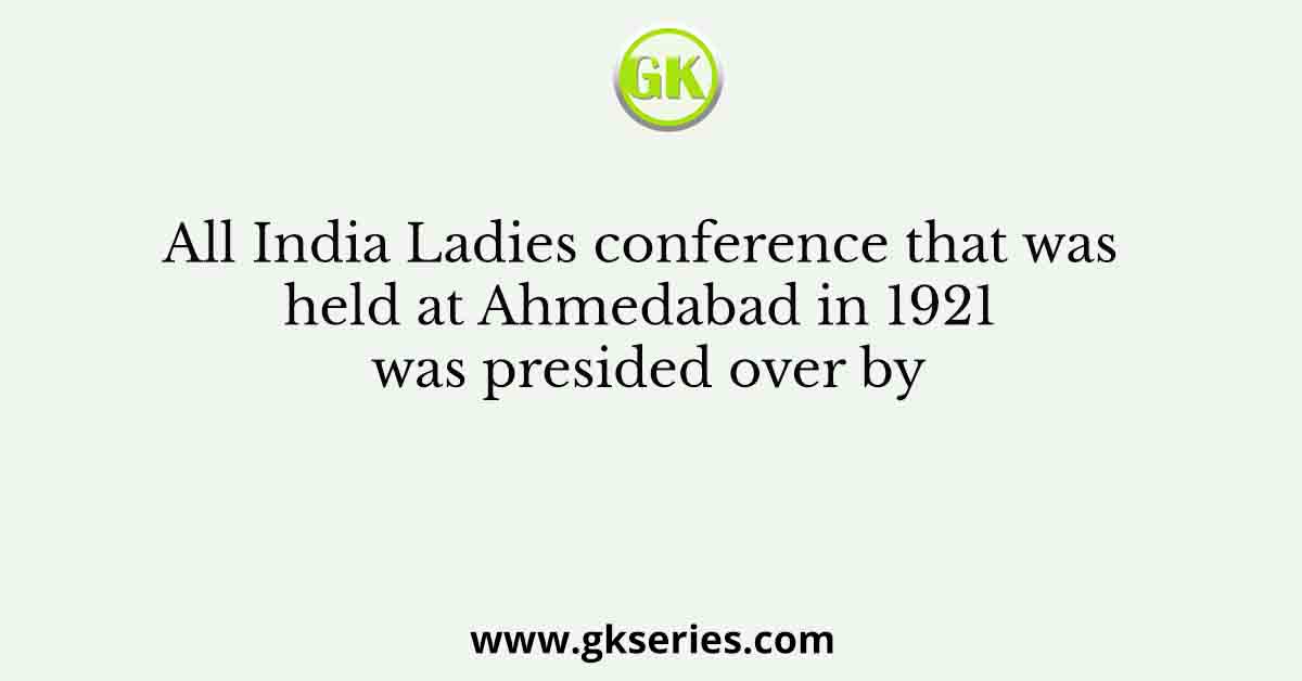 All India Ladies conference that was held at Ahmedabad in 1921 was presided over by