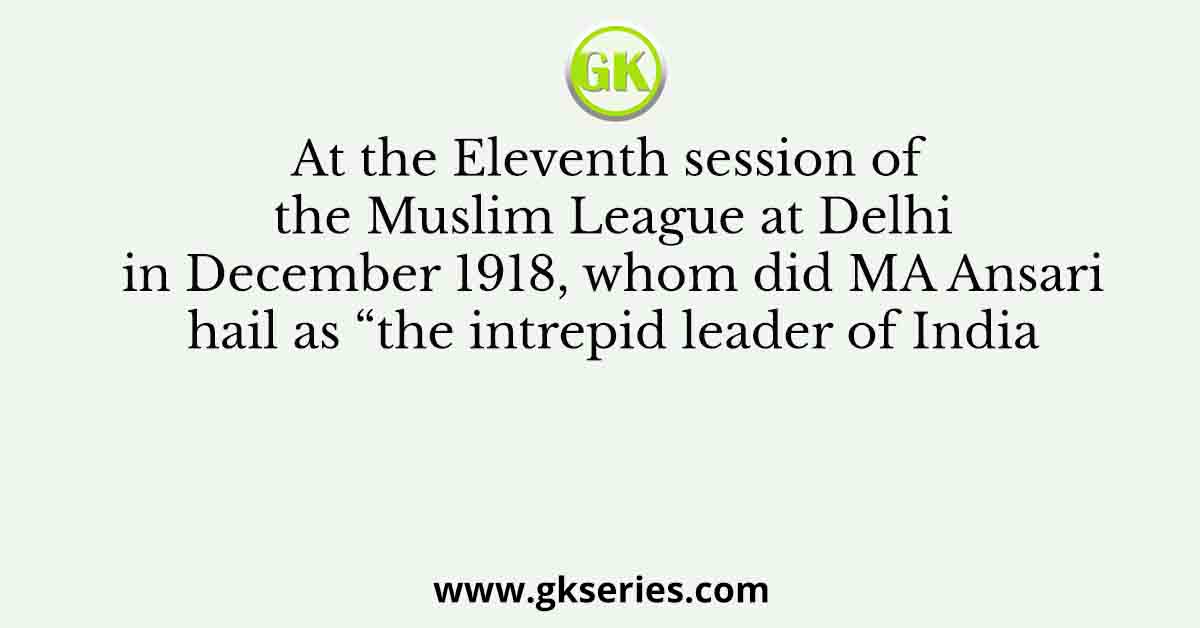 At the Eleventh session of the Muslim League at Delhi in December 1918, whom did MA Ansari hail as “the intrepid leader of India