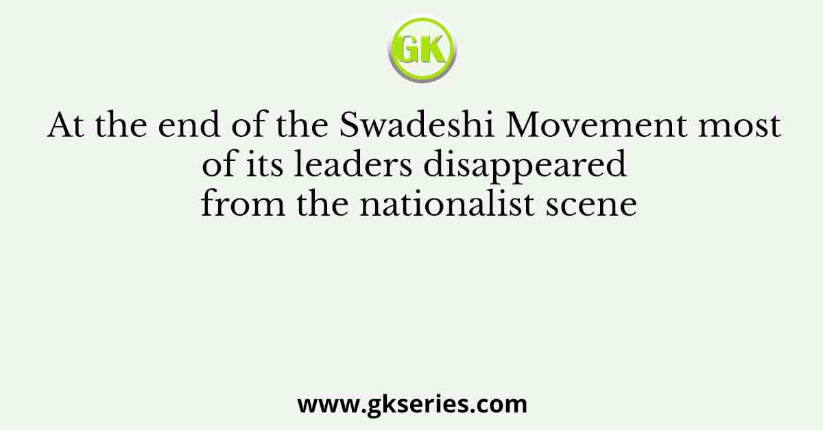 At the end of the Swadeshi Movement most of its leaders disappeared from the nationalist scene