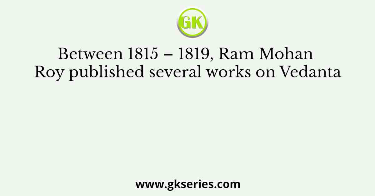 Between 1815 – 1819, Ram Mohan Roy published several works on Vedanta