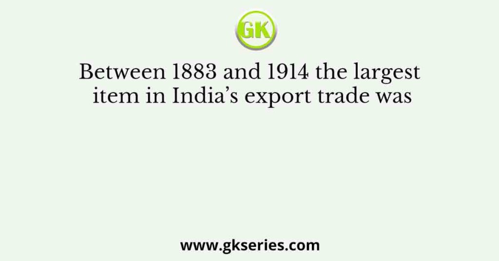 Between 1883 and 1914 the largest item in India’s export trade was