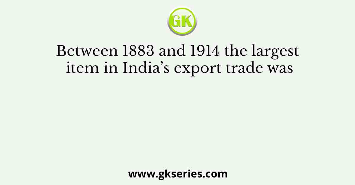Between 1883 and 1914 the largest item in India’s export trade was