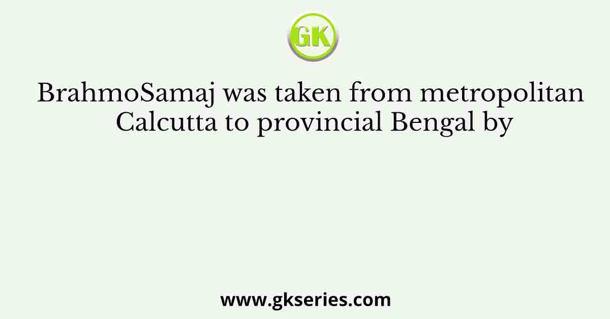 BrahmoSamaj was taken from metropolitan Calcutta to provincial Bengal by