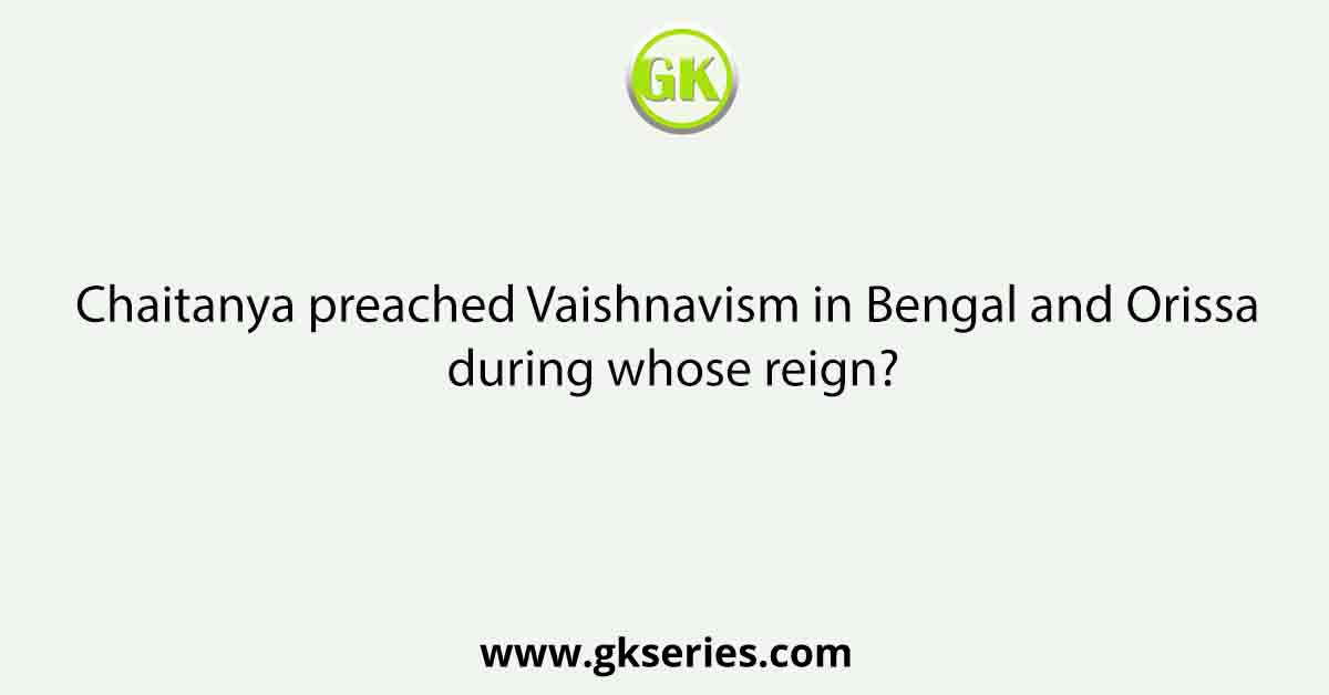 Chaitanya preached Vaishnavism in Bengal and Orissa during whose reign?