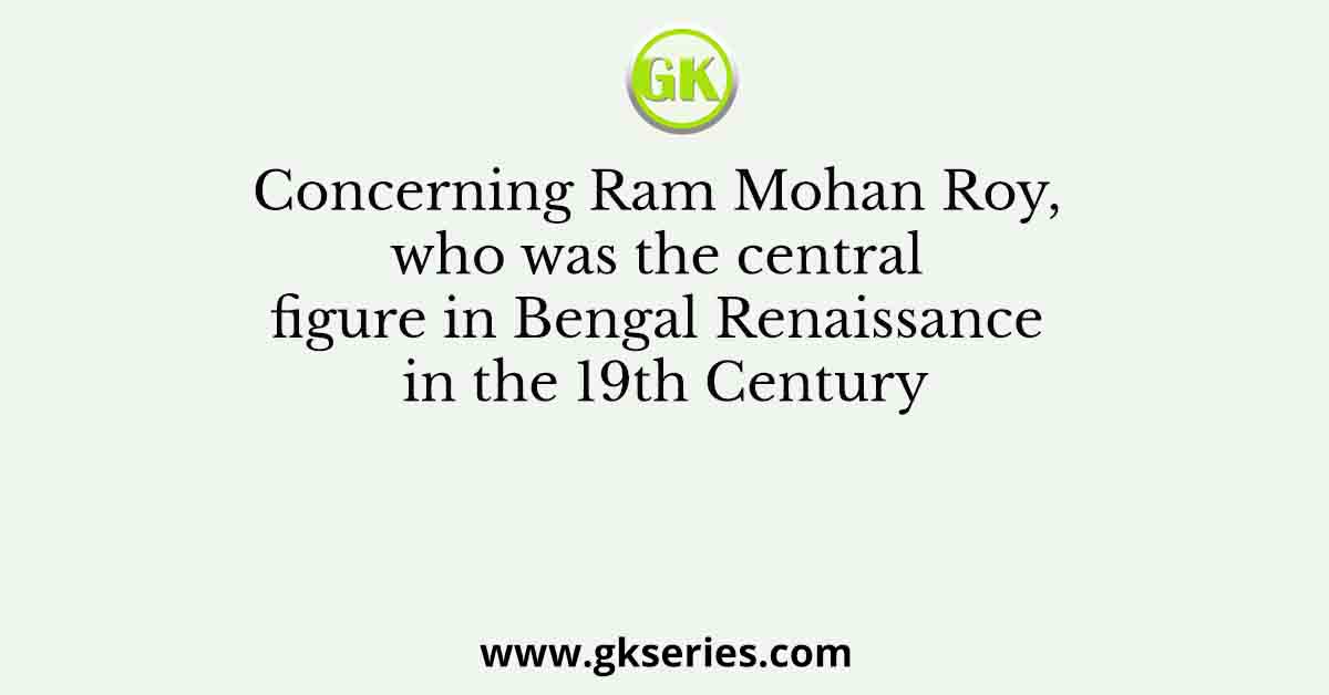Concerning Ram Mohan Roy, who was the central figure in Bengal Renaissance in the 19th Century