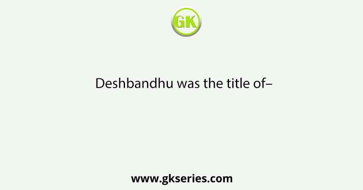 Deshbandhu was the title of–