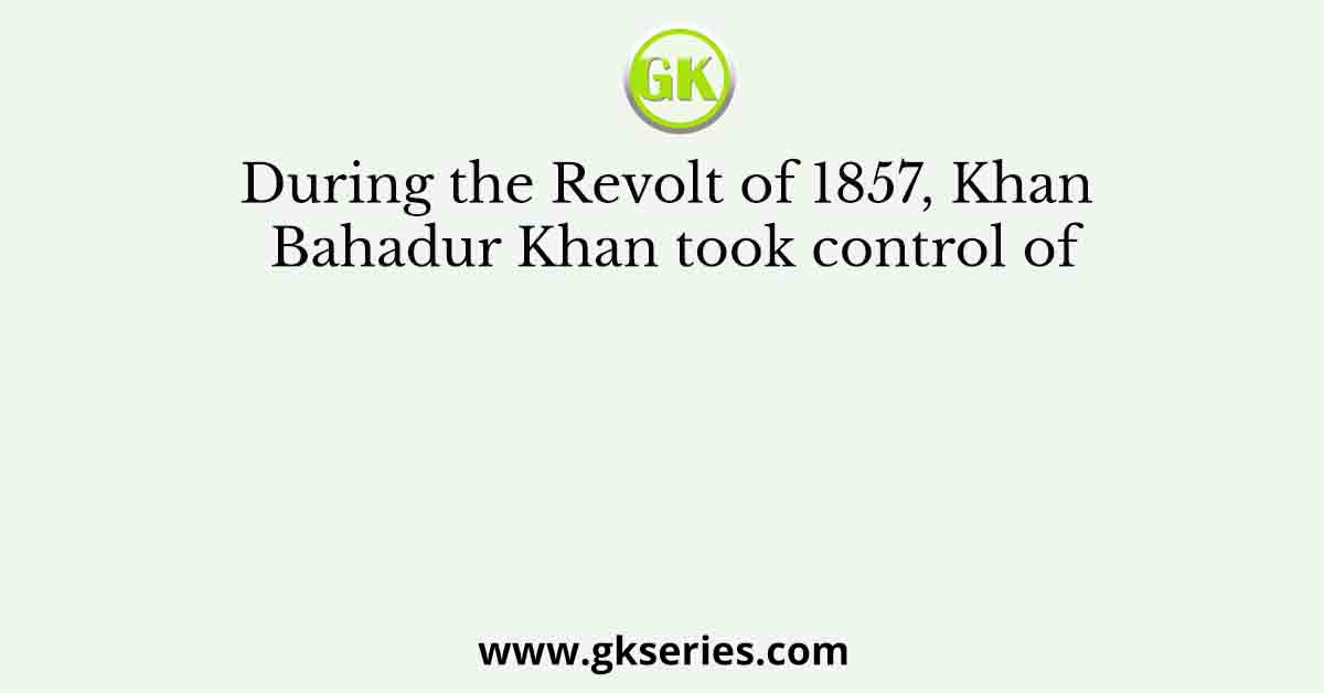 During the Revolt of 1857, Khan Bahadur Khan took control of