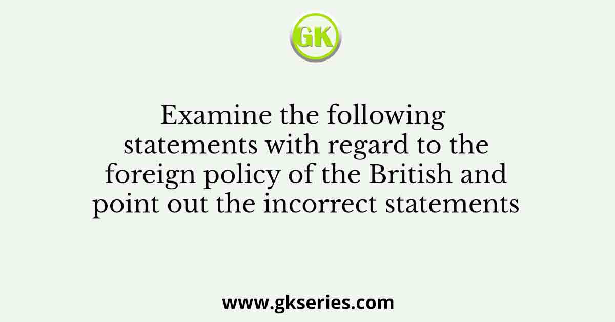 Examine the following statements with regard to the foreign policy of the British and point out the incorrect statements