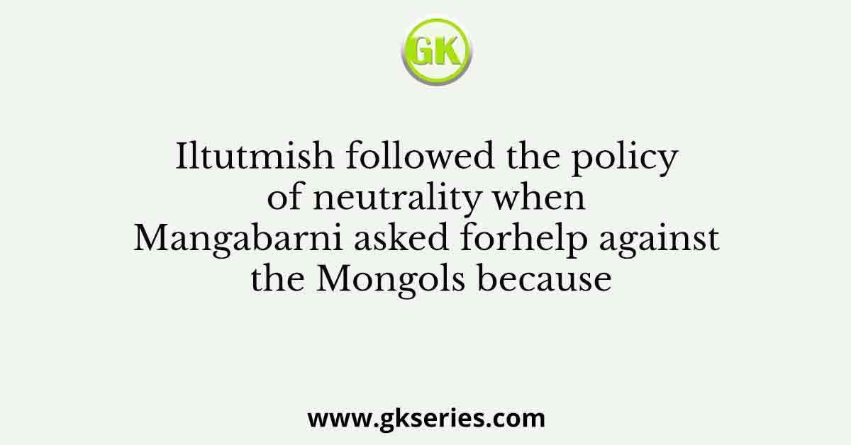Iltutmish followed the policy of neutrality when Mangabarni asked forhelp against the Mongols because